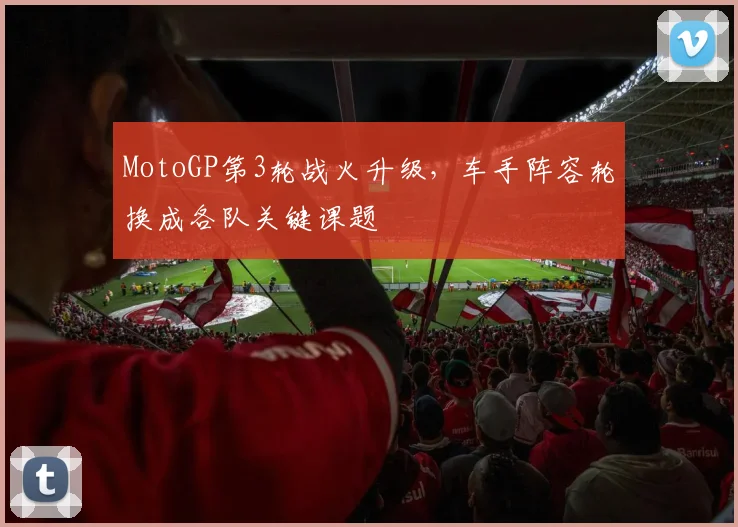 MotoGP第3轮战火升级，车手阵容轮换成各队关键课题