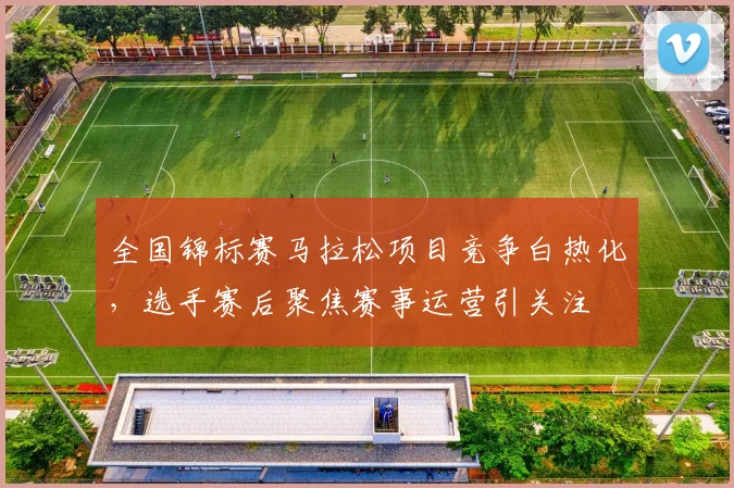 全国锦标赛马拉松项目竞争白热化，选手赛后聚焦赛事运营引关注
