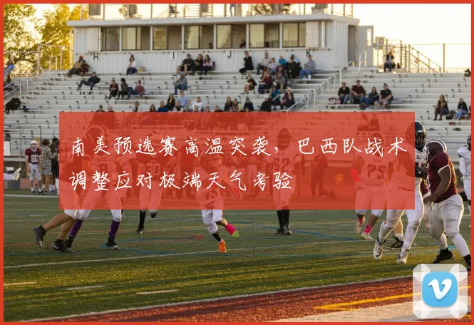 南美预选赛高温突袭，巴西队战术调整应对极端天气考验