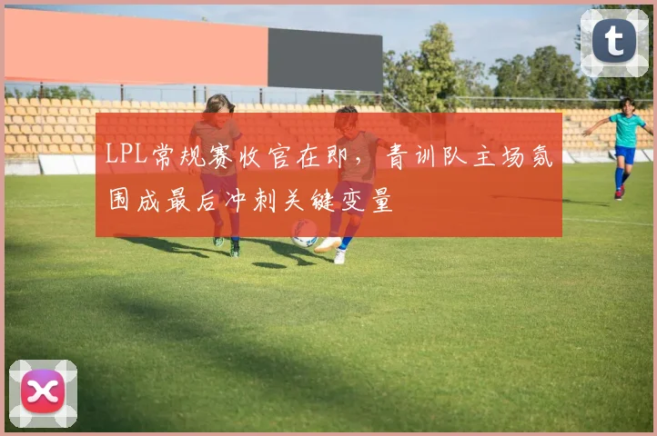 LPL常规赛收官在即，青训队主场氛围成最后冲刺关键变量