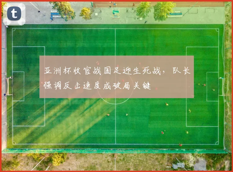 亚洲杯收官战国足迎生死战，队长强调反击速度成破局关键
