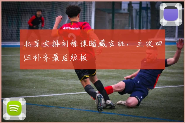北京女排训练课暗藏玄机，主攻回归补齐最后短板