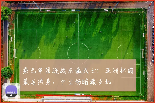 桑巴军团迎战东瀛武士：亚洲杯前最后热身，中立场暗藏玄机