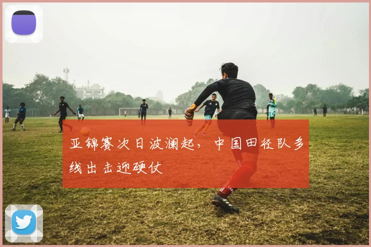 亚锦赛次日波澜起，中国田径队多线出击迎硬仗