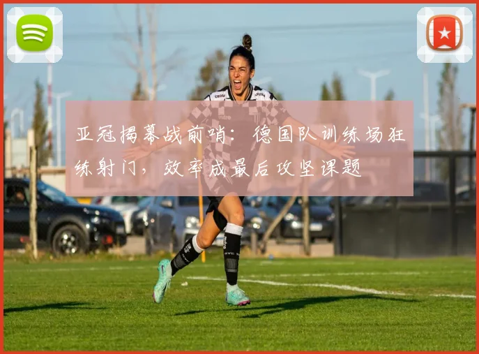 亚冠揭幕战前哨：德国队训练场狂练射门，效率成最后攻坚课题
