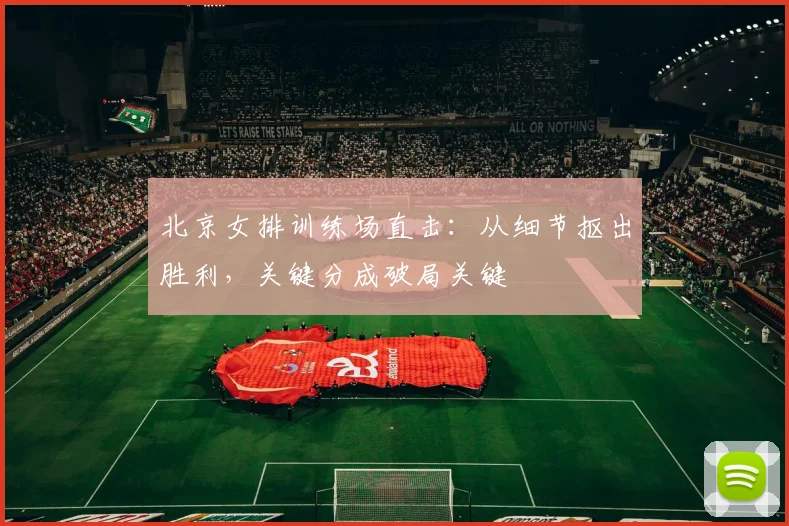 北京女排训练场直击：从细节抠出胜利，关键分成破局关键