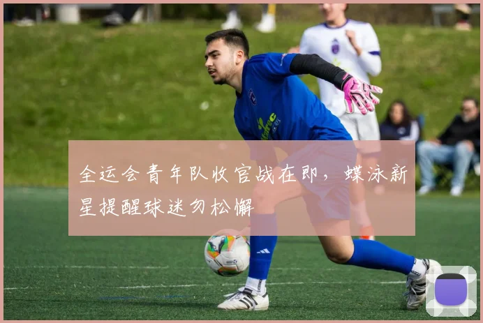 全运会青年队收官战在即，蝶泳新星提醒球迷勿松懈