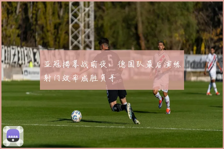 亚冠揭幕战前夜，德国队最后演练射门效率成胜负手