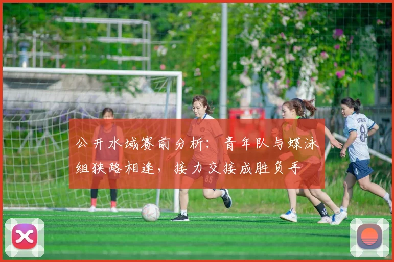 公开水域赛前分析：青年队与蝶泳组狭路相逢，接力交接成胜负手
