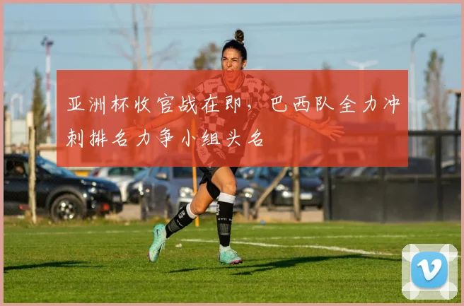 亚洲杯收官战在即，巴西队全力冲刺排名力争小组头名