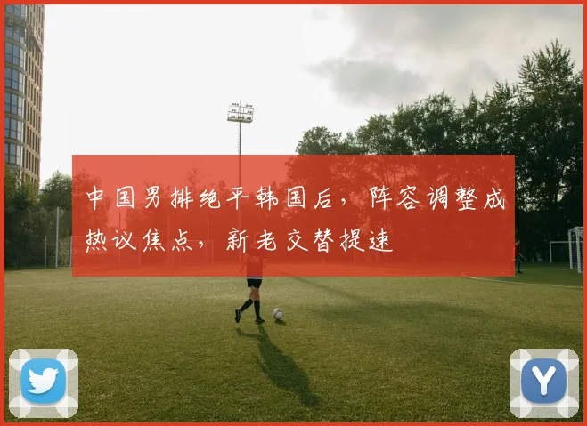 中国男排绝平韩国后，阵容调整成热议焦点，新老交替提速