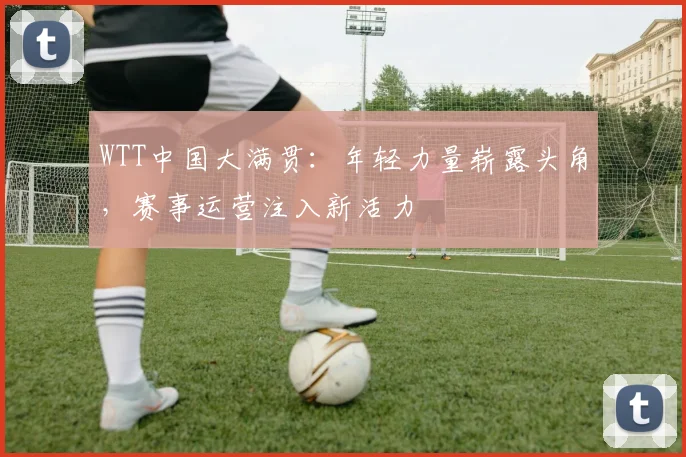 WTT中国大满贯：年轻力量崭露头角，赛事运营注入新活力