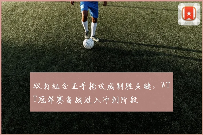 双打组合正手抢攻成制胜关键，WTT冠军赛备战进入冲刺阶段