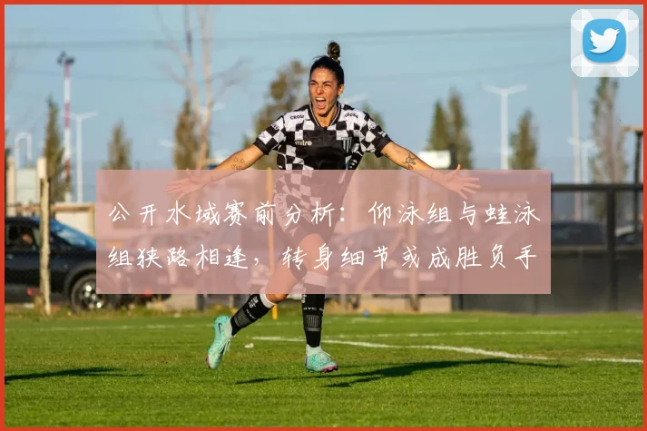 公开水域赛前分析：仰泳组与蛙泳组狭路相逢，转身细节或成胜负手