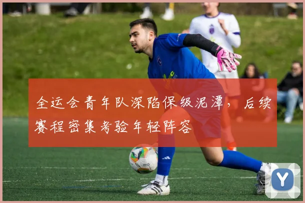 全运会青年队深陷保级泥潭，后续赛程密集考验年轻阵容
