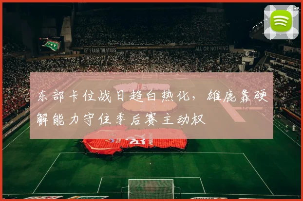 东部卡位战日趋白热化，雄鹿靠硬解能力守住季后赛主动权