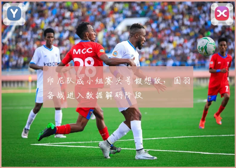 印尼队成小组赛头号假想敌，国羽备战进入数据解码阶段