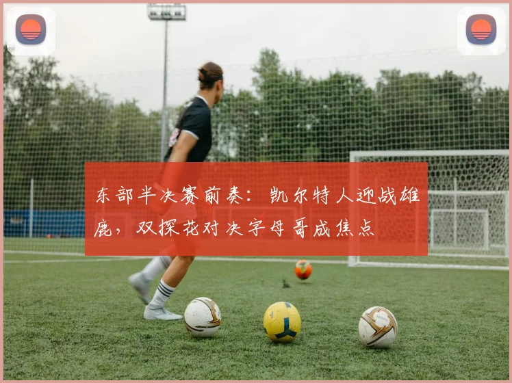 东部半决赛前奏：凯尔特人迎战雄鹿，双探花对决字母哥成焦点