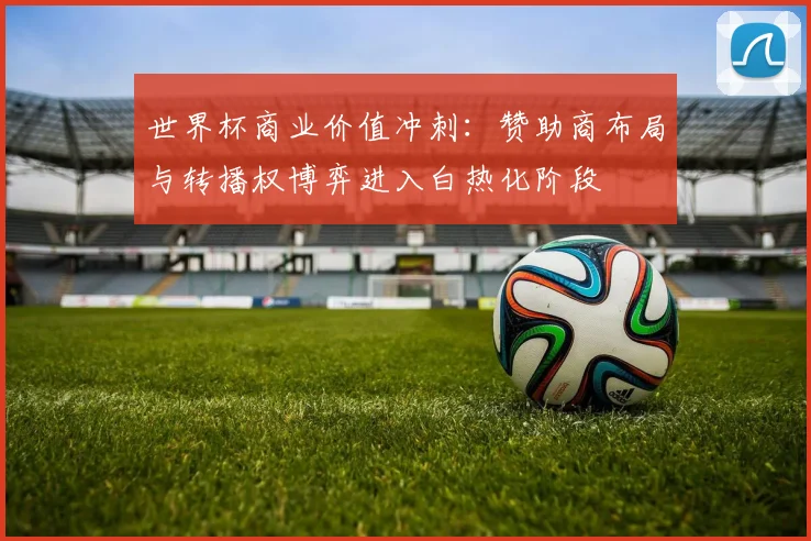 世界杯商业价值冲刺：赞助商布局与转播权博弈进入白热化阶段