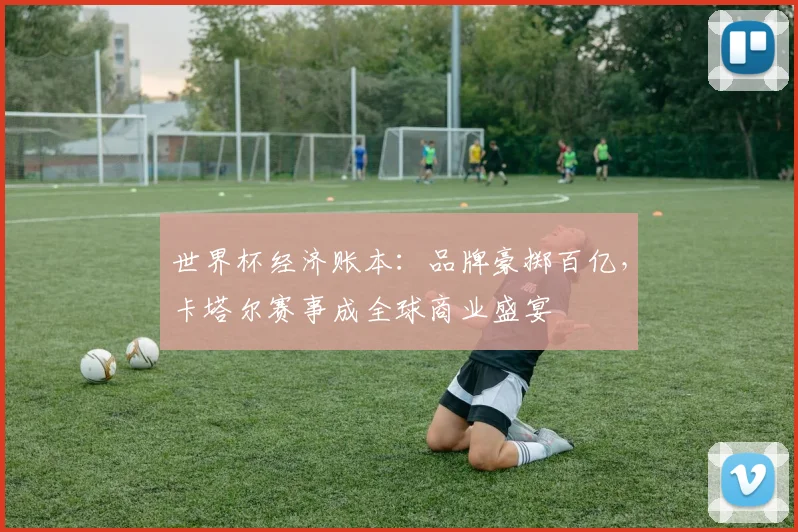 世界杯经济账本：品牌豪掷百亿，卡塔尔赛事成全球商业盛宴