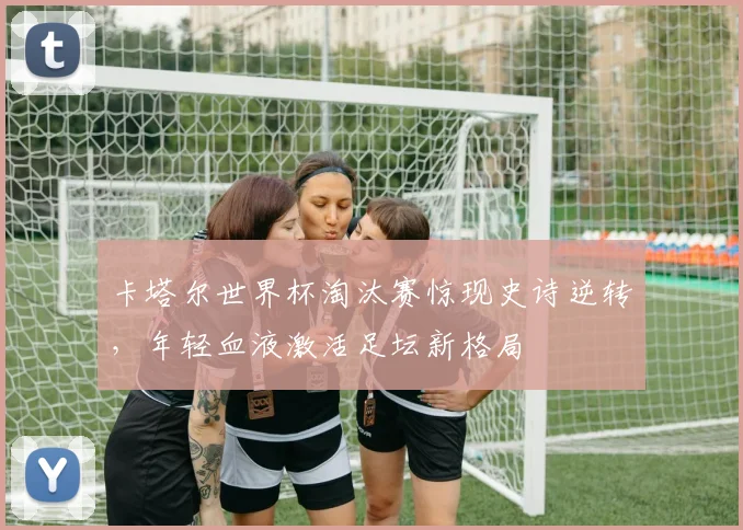 卡塔尔世界杯淘汰赛惊现史诗逆转，年轻血液激活足坛新格局