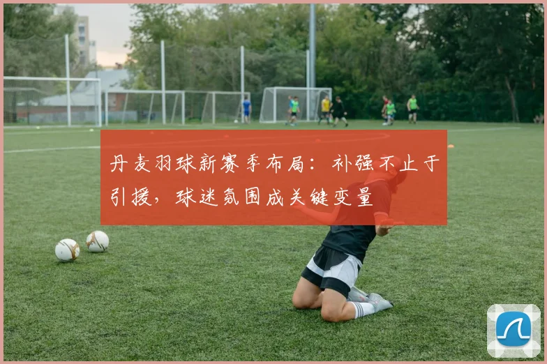 丹麦羽球新赛季布局：补强不止于引援，球迷氛围成关键变量