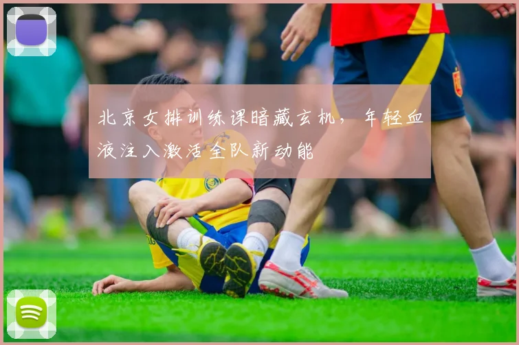 北京女排训练课暗藏玄机，年轻血液注入激活全队新动能