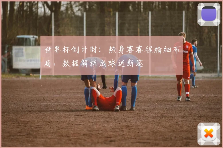 世界杯倒计时：热身赛赛程精细布局，数据解析成球迷新宠