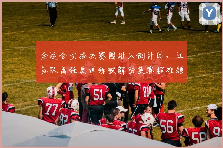 全运会女排决赛圈进入倒计时，江苏队高强度训练破解密集赛程难题