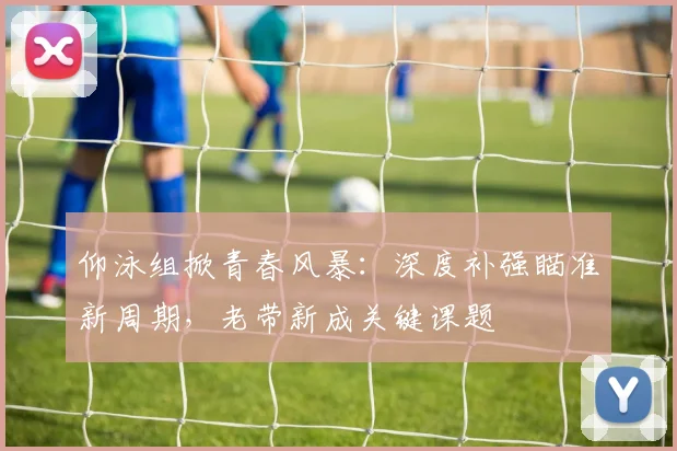 仰泳组掀青春风暴：深度补强瞄准新周期，老带新成关键课题