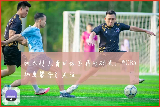 凯尔特人青训体系再结硕果，WCBA热度攀升引关注