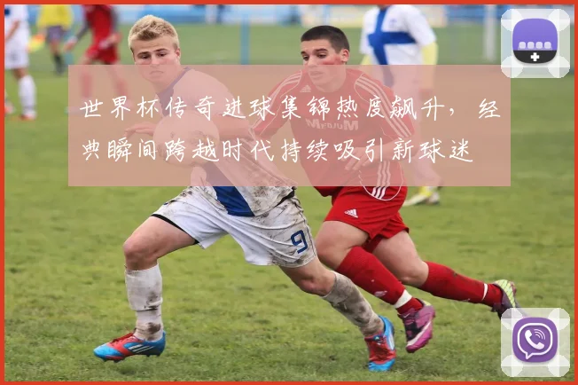 世界杯传奇进球集锦热度飙升，经典瞬间跨越时代持续吸引新球迷
