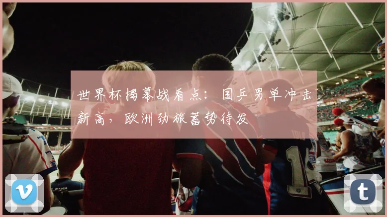世界杯揭幕战看点：国乒男单冲击新高，欧洲劲旅蓄势待发