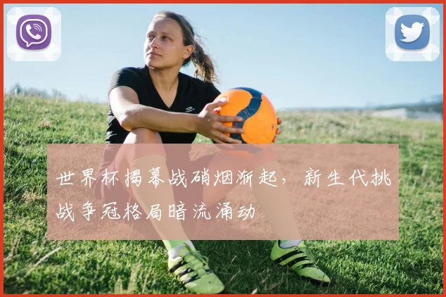 世界杯揭幕战硝烟渐起，新生代挑战争冠格局暗流涌动