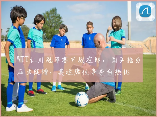 WTT仁川冠军赛开战在即，国乒抢分压力陡增，奥运席位争夺白热化