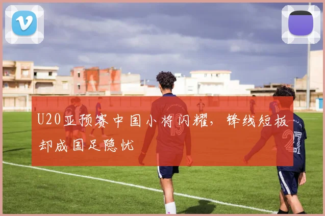 U20亚预赛中国小将闪耀，锋线短板却成国足隐忧