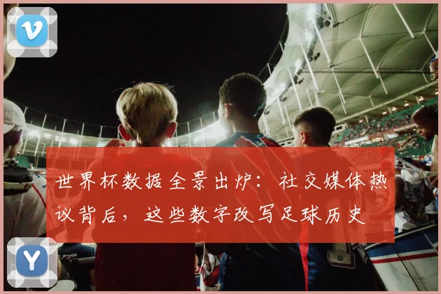 世界杯数据全景出炉：社交媒体热议背后，这些数字改写足球历史