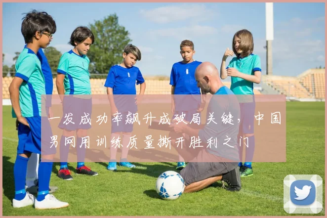 一发成功率飙升成破局关键，中国男网用训练质量撕开胜利之门