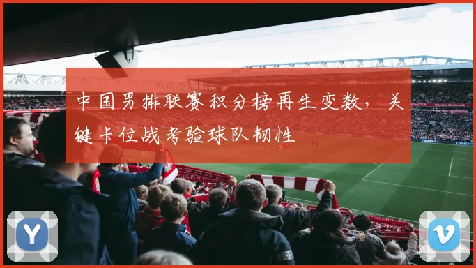 中国男排联赛积分榜再生变数，关键卡位战考验球队韧性