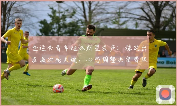 全运会青年蛙泳新星发声：稳定出发成次轮关键，心态调整决定晋级之路