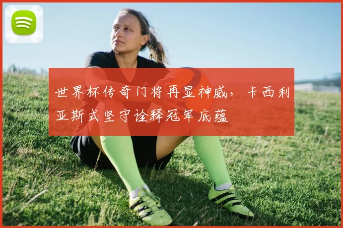 世界杯传奇门将再显神威，卡西利亚斯式坚守诠释冠军底蕴