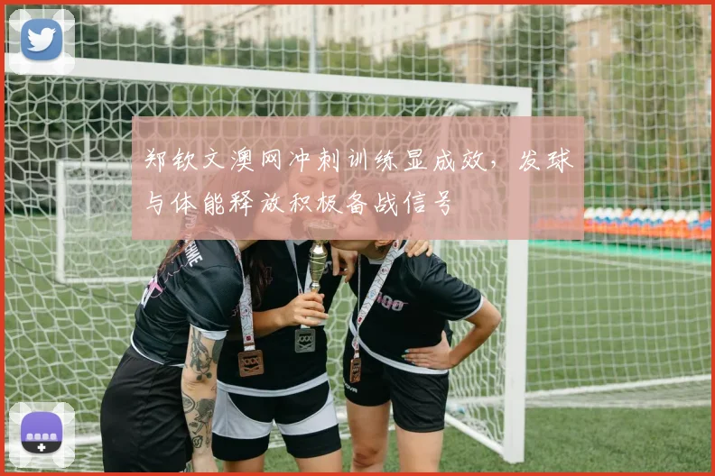 郑钦文澳网冲刺训练显成效，发球与体能释放积极备战信号