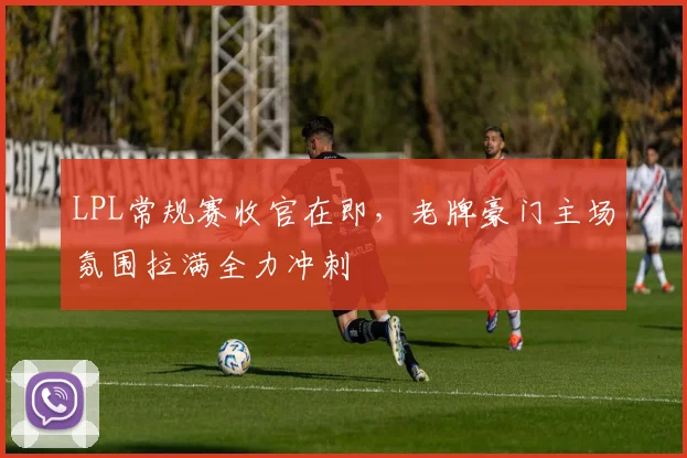 LPL常规赛收官在即，老牌豪门主场氛围拉满全力冲刺