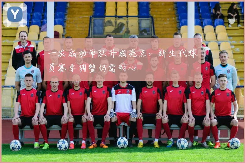 一发成功率跃升成亮点，新生代球员赛季调整仍需耐心