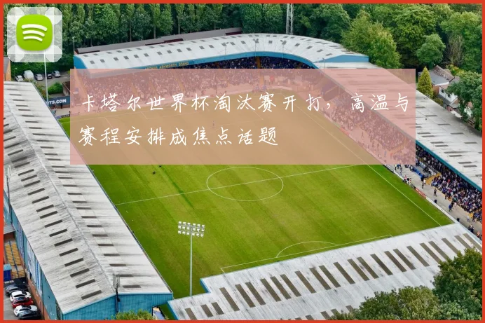 卡塔尔世界杯淘汰赛开打，高温与赛程安排成焦点话题