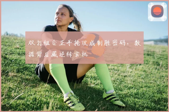 双打组合正手抢攻成制胜密码，数据背后藏逆转玄机